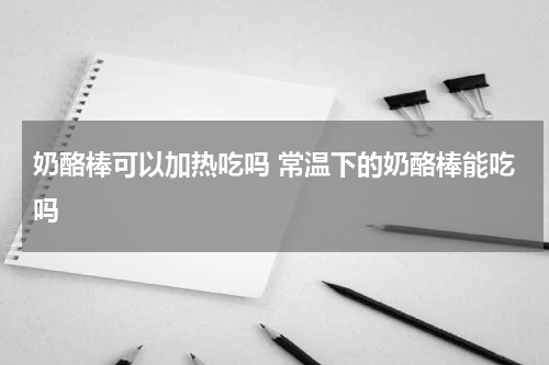 奶酪棒可以加热吃吗 常温下的奶酪棒能吃吗