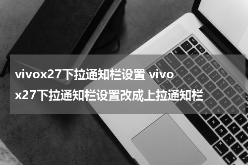 vivox27下拉通知栏设置 vivox27下拉通知栏设置改成上拉通知栏