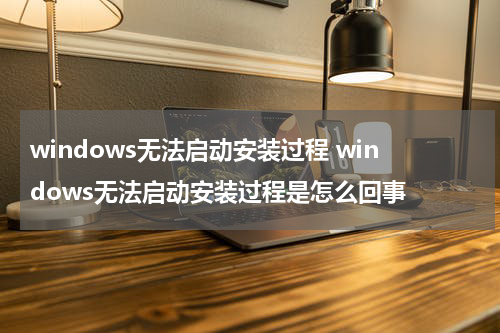 windows无法启动安装过程 windows无法启动安装过程是怎么回事