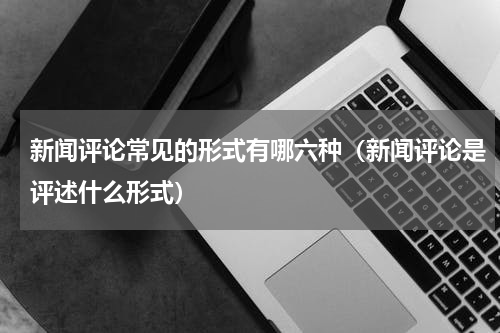 新闻评论常见的形式有哪六种（新闻评论是评述什么形式）