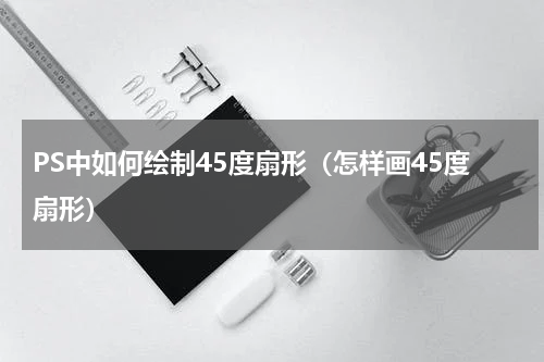 PS中如何绘制45度扇形（怎样画45度扇形）
