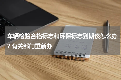 车辆检验合格标志和环保标志到期该怎么办? 有关部门重新办