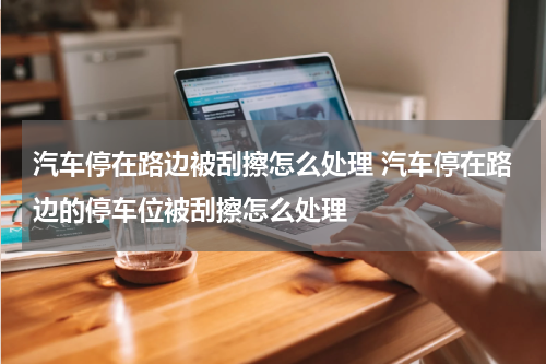汽车停在路边被刮擦怎么处理 汽车停在路边的停车位被刮擦怎么处理