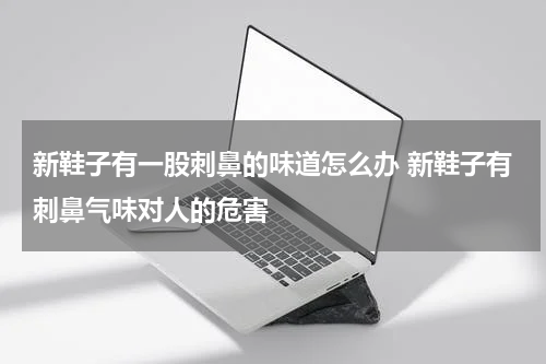 新鞋子有一股刺鼻的味道怎么办 新鞋子有刺鼻气味对人的危害