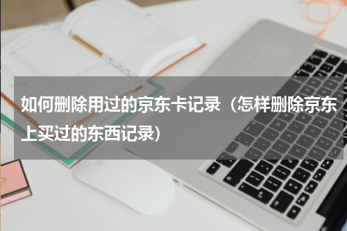 如何删除用过的京东卡记录（怎样删除京东上买过的东西记录）