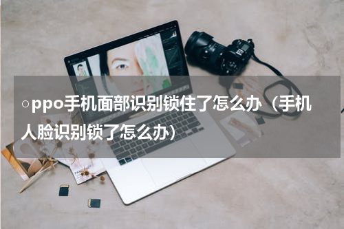 ○ppo手机面部识别锁住了怎么办（手机人脸识别锁了怎么办）