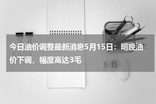 今日油价调整最新消息5月15日：明晚油价下调，幅度高达3毛