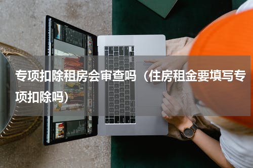 专项扣除租房会审查吗（住房租金要填写专项扣除吗）