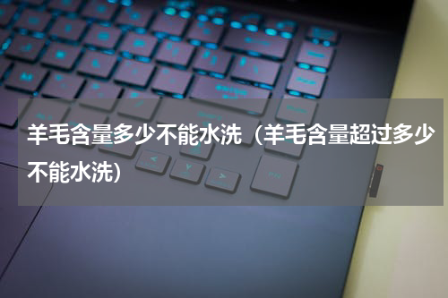 羊毛含量多少不能水洗（羊毛含量超过多少不能水洗）