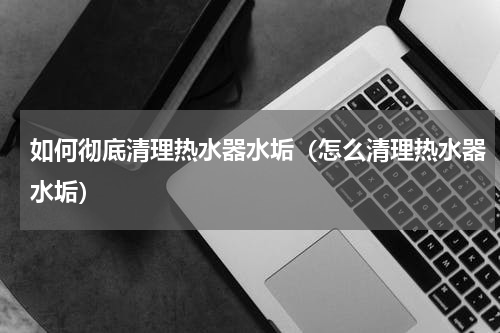 如何彻底清理热水器水垢（怎么清理热水器水垢）