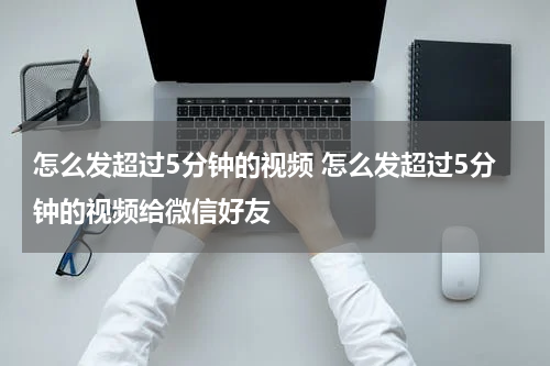 怎么发超过5分钟的视频 怎么发超过5分钟的视频给微信好友