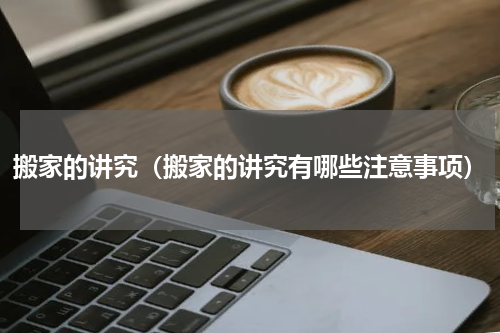 搬家的讲究（搬家的讲究有哪些注意事项）