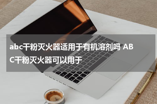 abc干粉灭火器适用于有机溶剂吗 ABC干粉灭火器可以用于