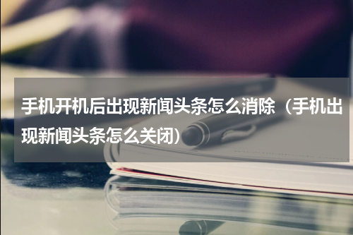 手机开机后出现新闻头条怎么消除（手机出现新闻头条怎么关闭）