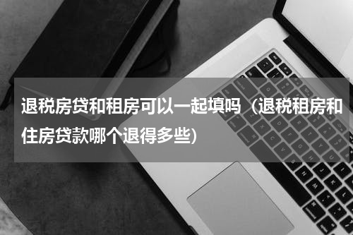 退税房贷和租房可以一起填吗（退税租房和住房贷款哪个退得多些）