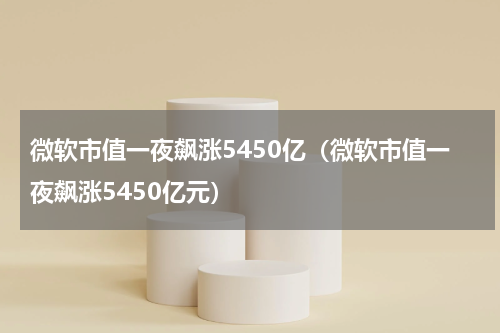 微软市值一夜飙涨5450亿（微软市值一夜飙涨5450亿元）