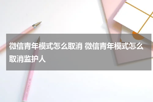 微信青年模式怎么取消 微信青年模式怎么取消监护人