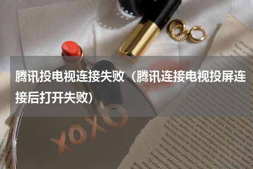腾讯投电视连接失败（腾讯连接电视投屏连接后打开失败）
