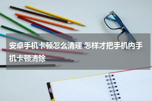 安卓手机卡顿怎么清理 怎样才把手机内手机卡顿清除
