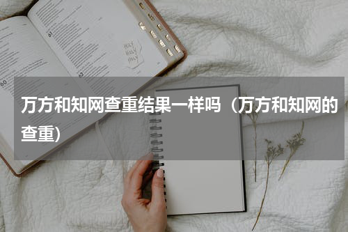 万方和知网查重结果一样吗（万方和知网的查重）