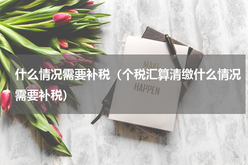 什么情况需要补税（个税汇算清缴什么情况需要补税）