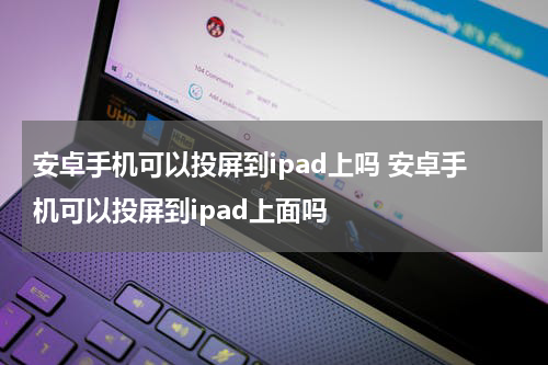 安卓手机可以投屏到ipad上吗 安卓手机可以投屏到ipad上面吗