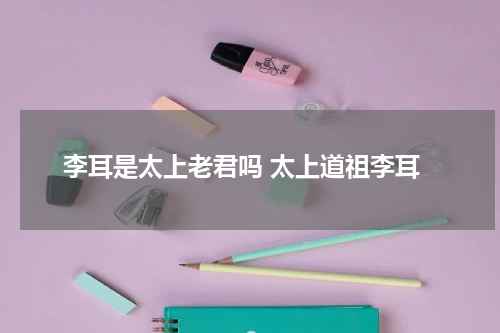 李耳是太上老君吗 太上道祖李耳