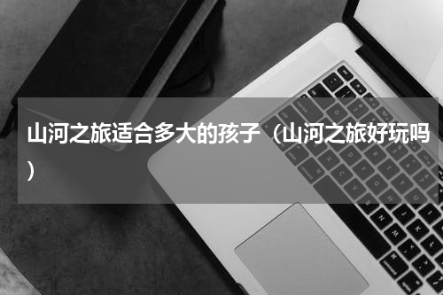 山河之旅适合多大的孩子（山河之旅好玩吗）