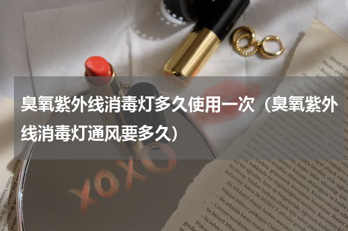 臭氧紫外线消毒灯多久使用一次（臭氧紫外线消毒灯通风要多久）