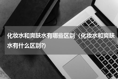化妆水和爽肤水有哪些区别（化妆水和爽肤水有什么区别?）