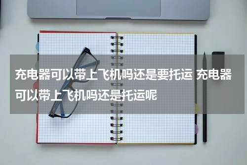 充电器可以带上飞机吗还是要托运 充电器可以带上飞机吗还是托运呢