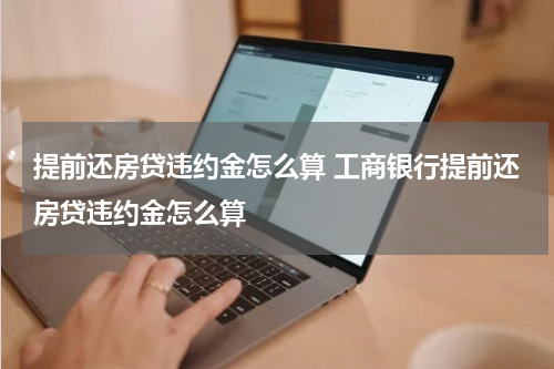 提前还房贷违约金怎么算 工商银行提前还房贷违约金怎么算