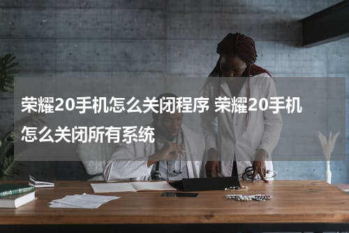 荣耀20手机怎么关闭程序 荣耀20手机怎么关闭所有系统