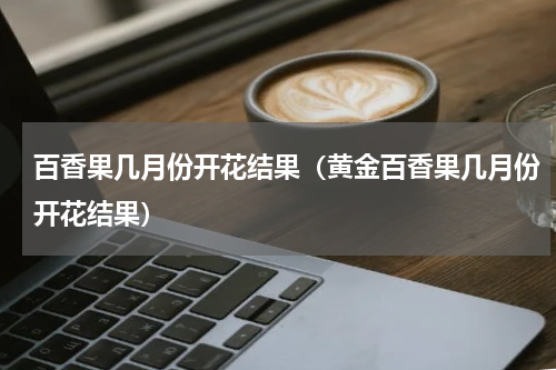 百香果几月份开花结果（黄金百香果几月份开花结果）