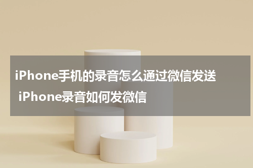 iPhone手机的录音怎么通过微信发送 iPhone录音如何发微信