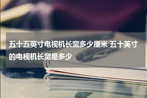 五十五英寸电视机长宽多少厘米 五十英寸的电视机长宽是多少