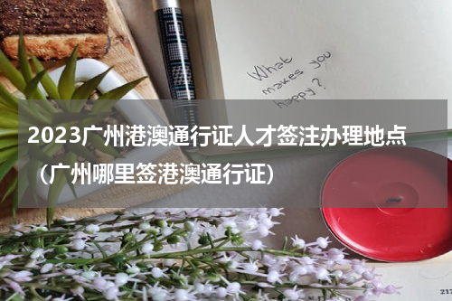 2023广州港澳通行证人才签注办理地点（广州哪里签港澳通行证）