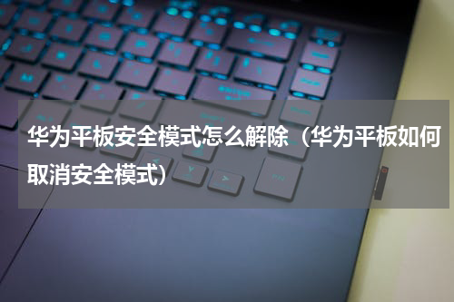 华为平板安全模式怎么解除（华为平板如何取消安全模式）