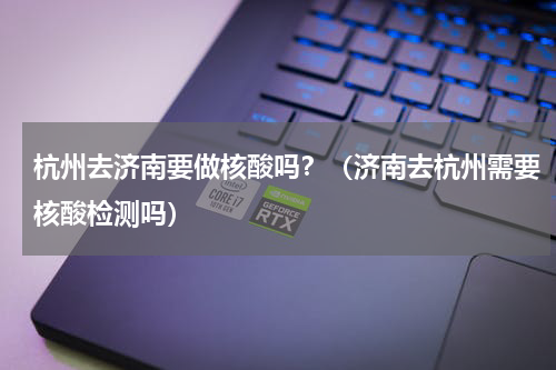 杭州去济南要做核酸吗？（济南去杭州需要核酸检测吗）