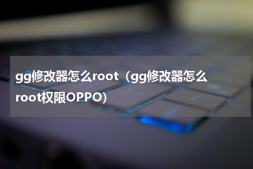 gg修改器怎么root（gg修改器怎么root权限OPPO）