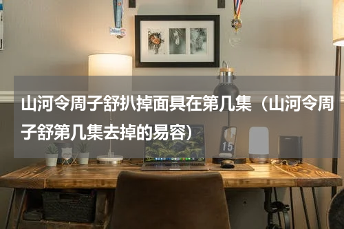山河令周子舒扒掉面具在第几集（山河令周子舒第几集去掉的易容）
