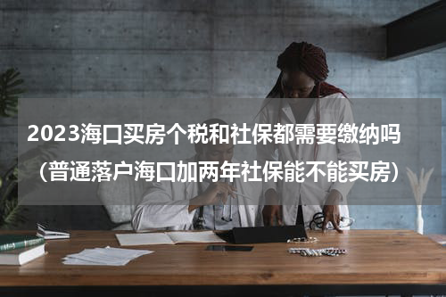 2023海口买房个税和社保都需要缴纳吗（普通落户海口加两年社保能不能买房）