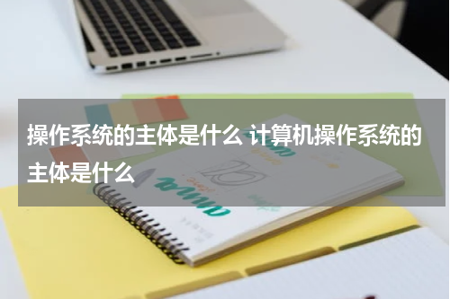 操作系统的主体是什么 计算机操作系统的主体是什么