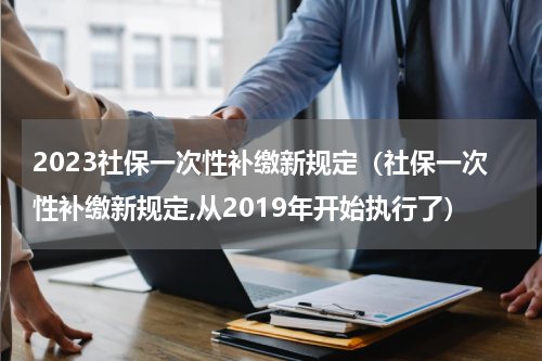 2023社保一次性补缴新规定（社保一次性补缴新规定,从2019年开始执行了）