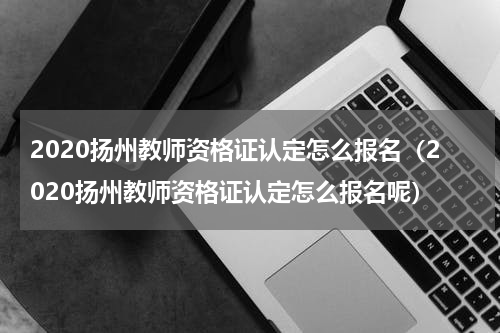 2020扬州教师资格证认定怎么报名（2020扬州教师资格证认定怎么报名呢）
