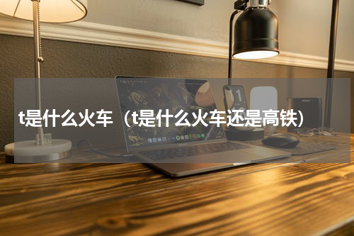 t是什么火车（t是什么火车还是高铁）