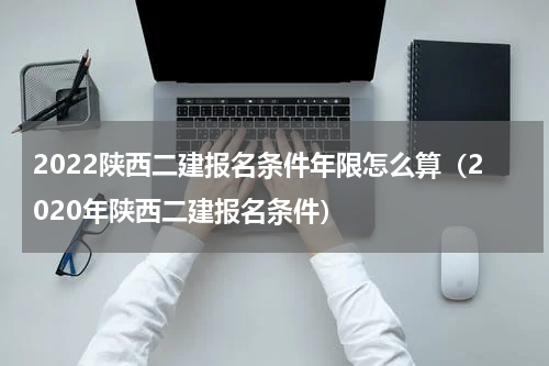 2022陕西二建报名条件年限怎么算（2020年陕西二建报名条件）