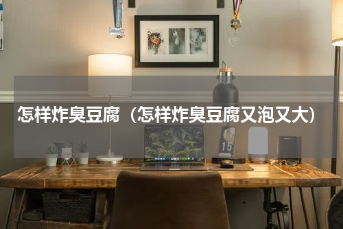 怎样炸臭豆腐（怎样炸臭豆腐又泡又大）