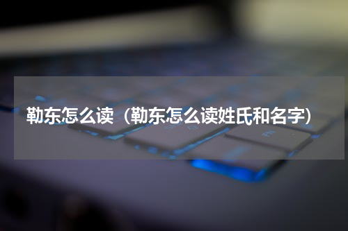 勒东怎么读（勒东怎么读姓氏和名字）