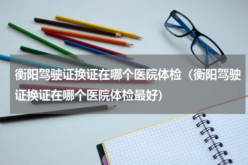 衡阳驾驶证换证在哪个医院体检（衡阳驾驶证换证在哪个医院体检最好）
